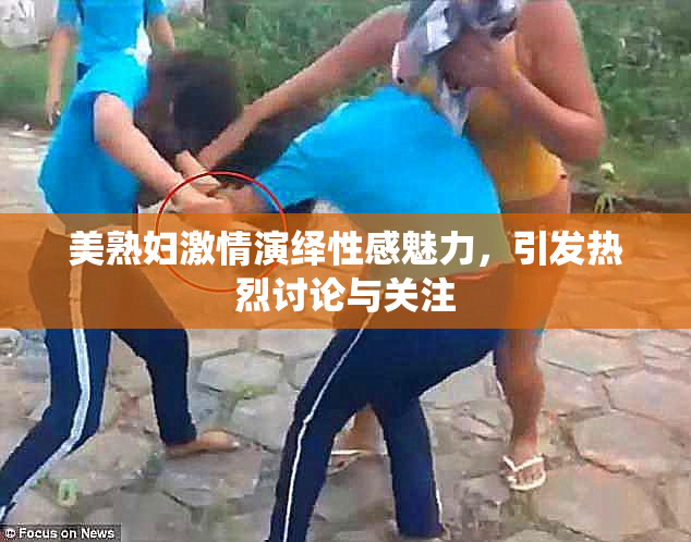 美熟妇激情演绎性感魅力，引发热烈讨论与关注