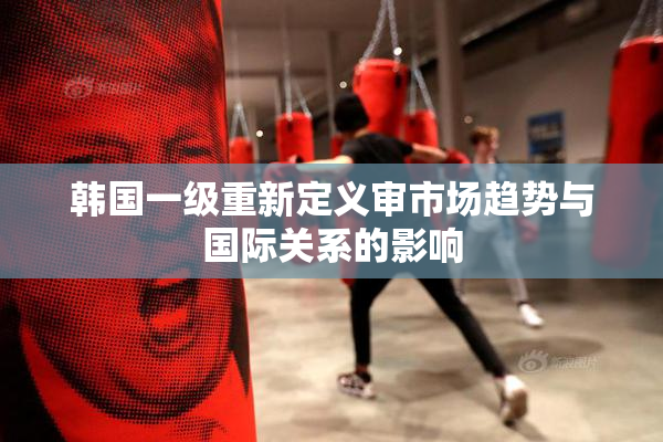 韩国一级重新定义审市场趋势与国际关系的影响
