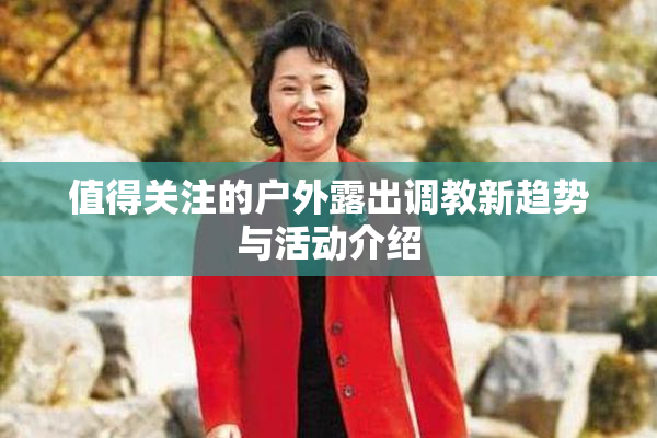 值得关注的户外露出调教新趋势与活动介绍