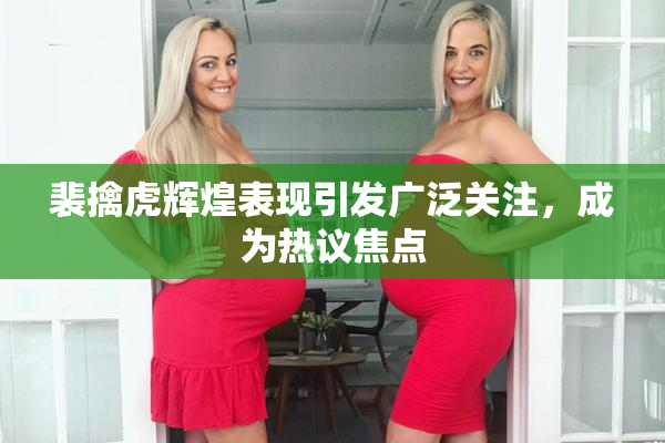 裴擒虎辉煌表现引发广泛关注，成为热议焦点