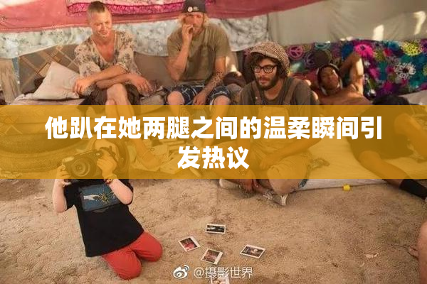他趴在她两腿之间的温柔瞬间引发热议