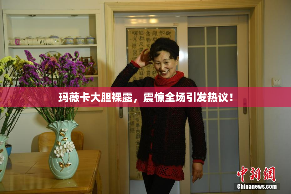 玛薇卡大胆裸露，震惊全场引发热议！