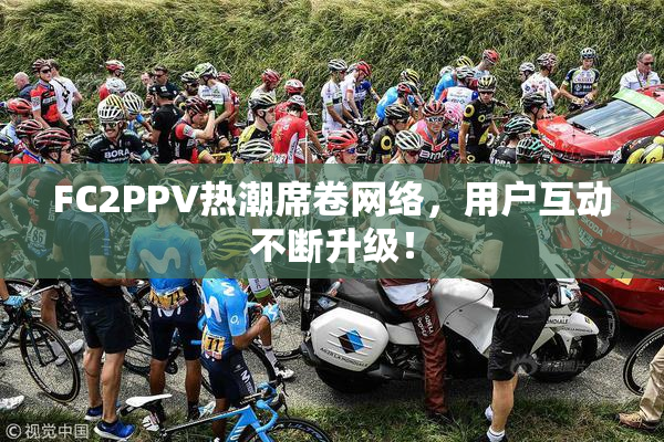 FC2PPV热潮席卷网络，用户互动不断升级！