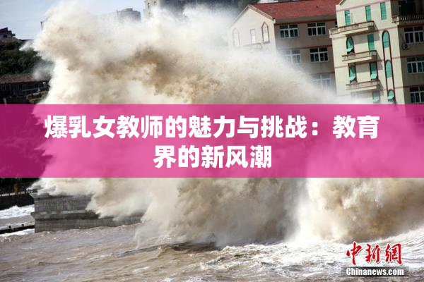 爆乳女教师的魅力与挑战：教育界的新风潮