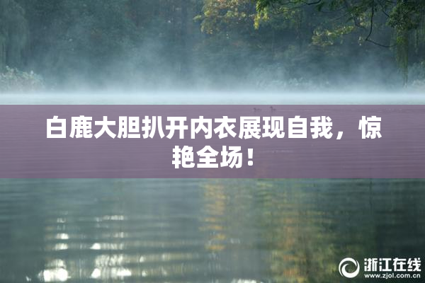 白鹿大胆扒开内衣展现自我，惊艳全场！