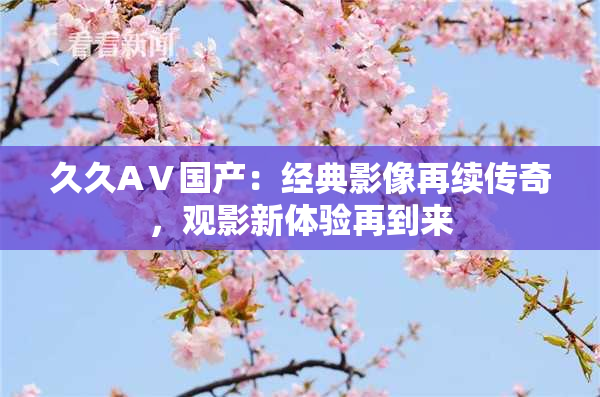 久久AⅤ国产：经典影像再续传奇，观影新体验再到来