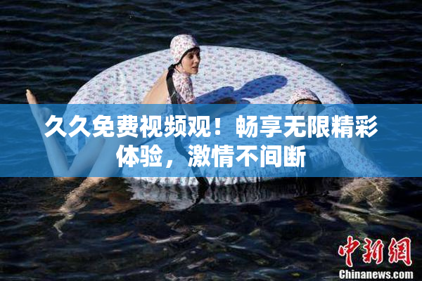久久免费视频观！畅享无限精彩体验，激情不间断