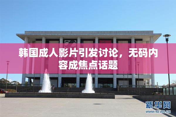 韩国成人影片引发讨论，无码内容成焦点话题