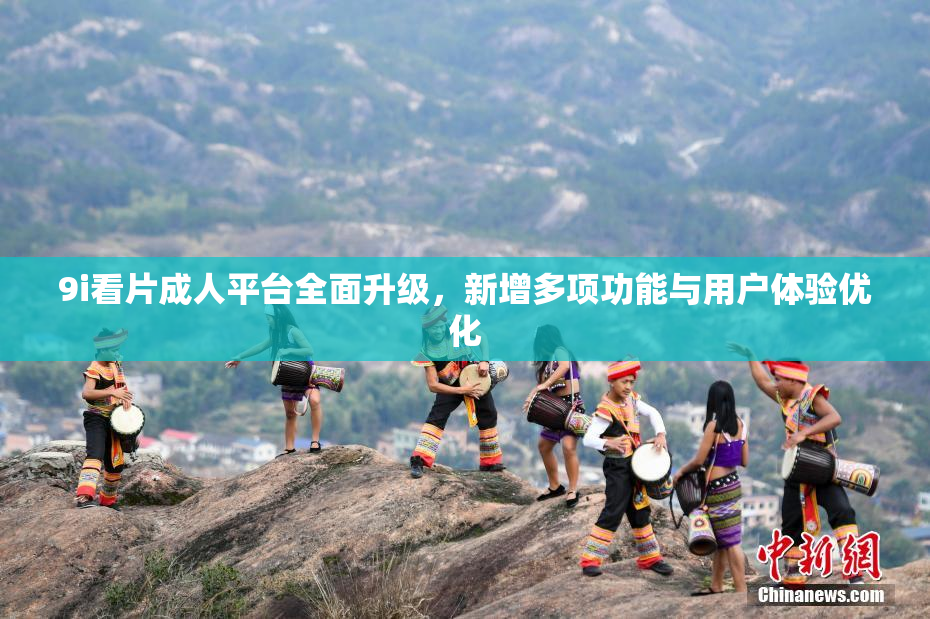 9i看片成人平台全面升级，新增多项功能与用户体验优化