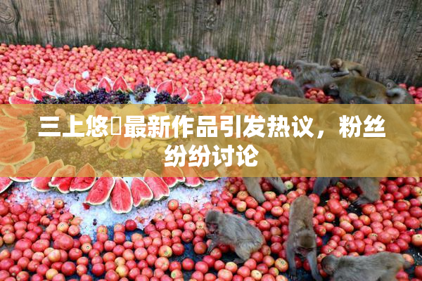 三上悠亜最新作品引发热议，粉丝纷纷讨论