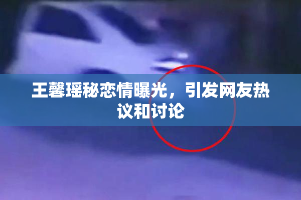 王馨瑶秘恋情曝光，引发网友热议和讨论