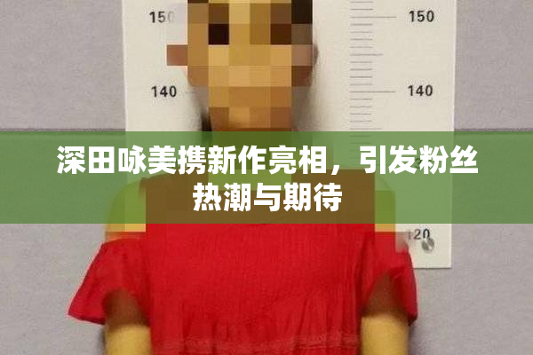 深田咏美携新作亮相，引发粉丝热潮与期待