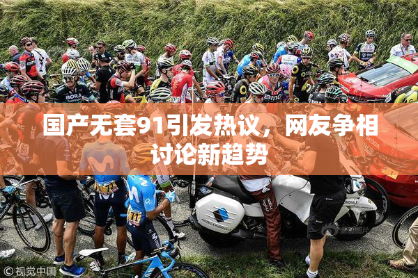 国产无套91引发热议，网友争相讨论新趋势