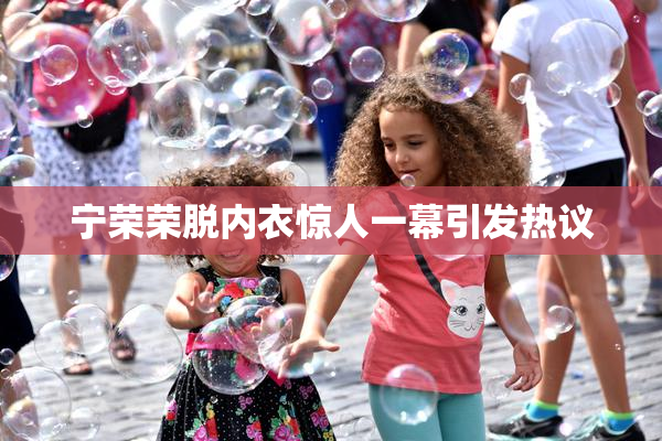 宁荣荣脱内衣惊人一幕引发热议