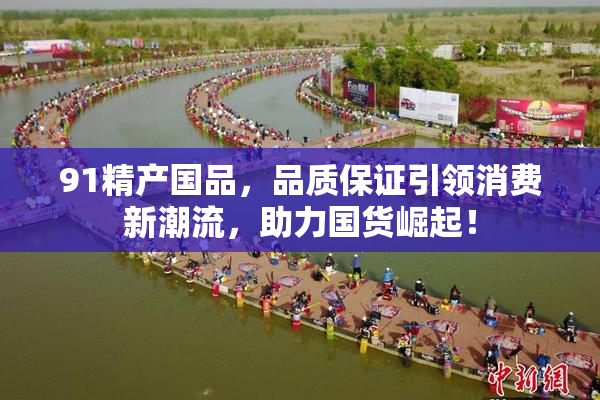 91精产国品，品质保证引领消费新潮流，助力国货崛起！