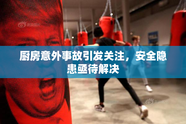 厨房意外事故引发关注，安全隐患亟待解决