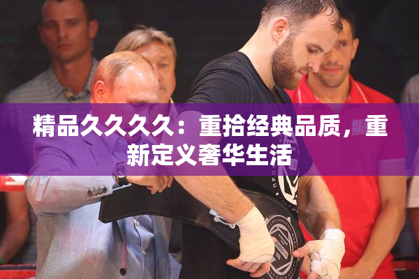 精品久久久久：重拾经典品质，重新定义奢华生活