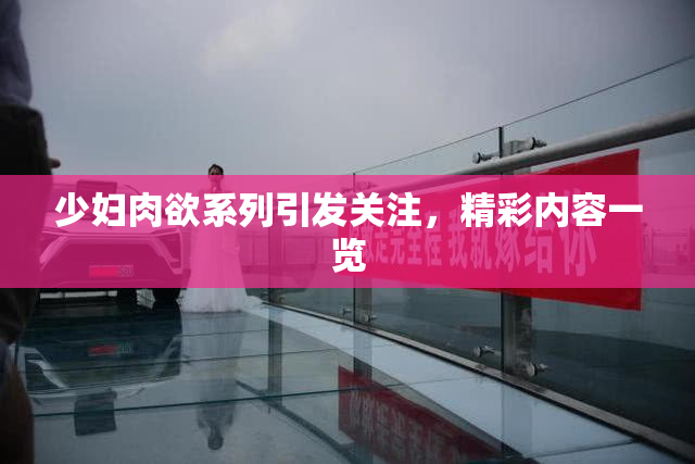 少妇肉欲系列引发关注，精彩内容一览