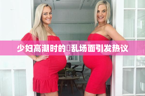 少妇高潮时的婬乱场面引发热议