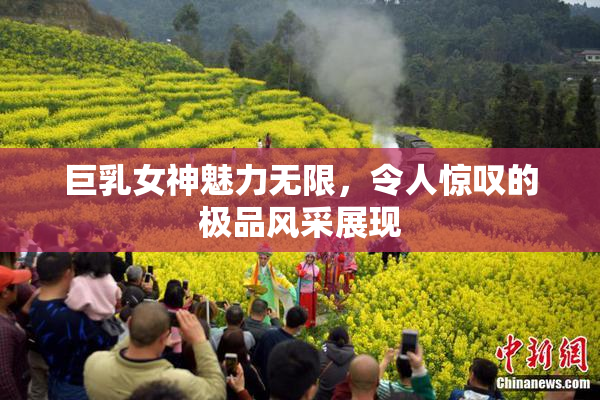 巨乳女神魅力无限，令人惊叹的极品风采展现