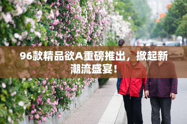 96款精品欲A重磅推出，掀起新潮流盛宴！