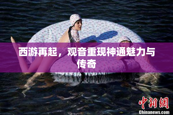 西游再起，观音重现神通魅力与传奇