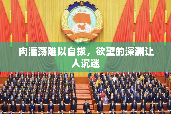 肉淫荡难以自拔，欲望的深渊让人沉迷