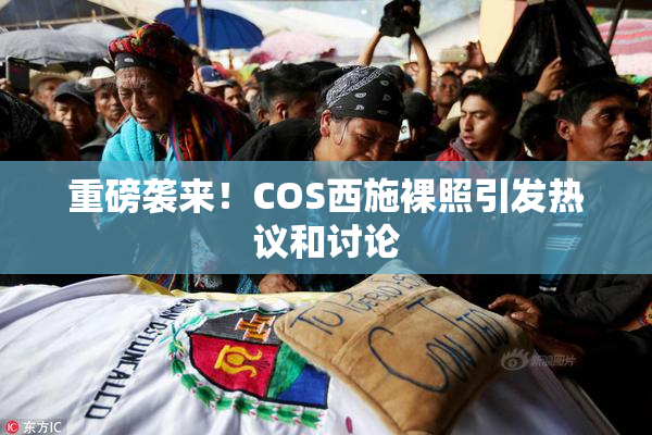 重磅袭来！COS西施裸照引发热议和讨论
