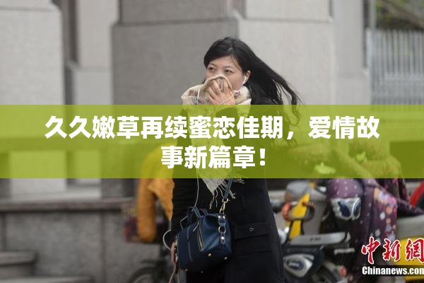 久久嫩草再续蜜恋佳期，爱情故事新篇章！