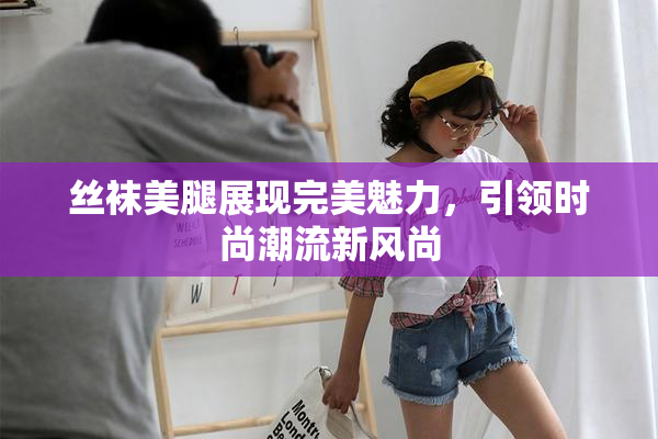 丝袜美腿展现完美魅力，引领时尚潮流新风尚