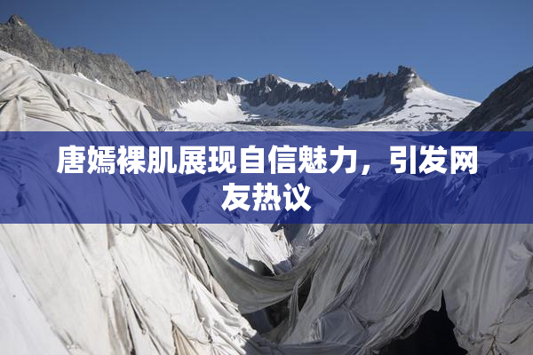 唐嫣裸肌展现自信魅力，引发网友热议