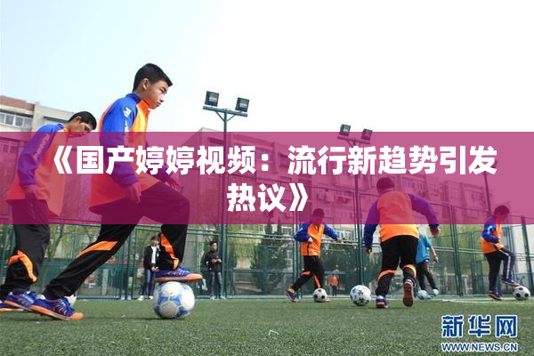 《国产婷婷视频：流行新趋势引发热议》