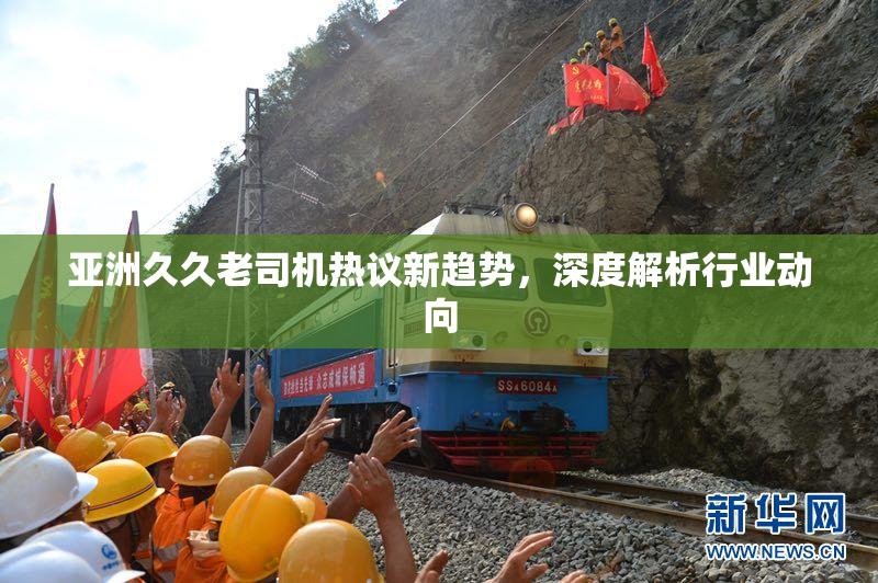 亚洲久久老司机热议新趋势，深度解析行业动向