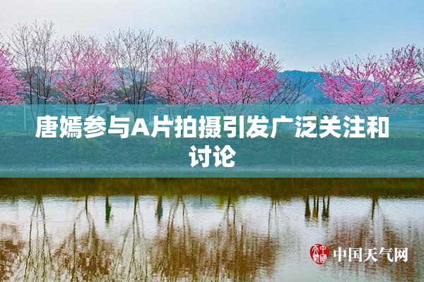 唐嫣参与A片拍摄引发广泛关注和讨论