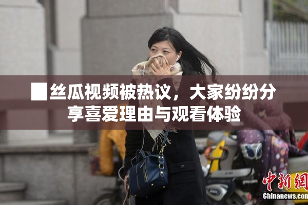 ▉丝瓜视频被热议，大家纷纷分享喜爱理由与观看体验