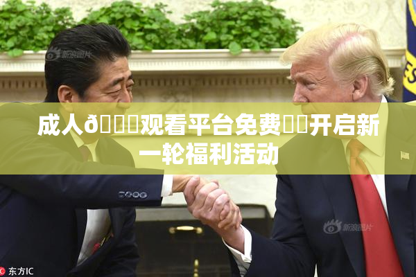 成人🔞观看平台免费❌‌开启新一轮福利活动