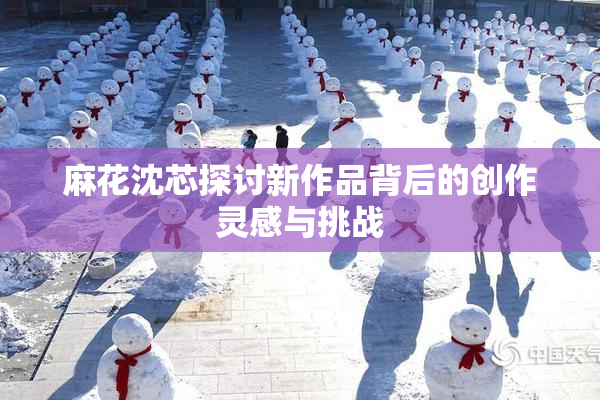麻花沈芯探讨新作品背后的创作灵感与挑战