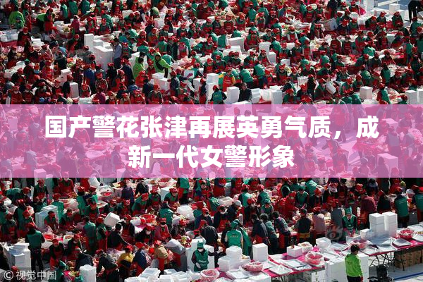 国产警花张津再展英勇气质，成新一代女警形象