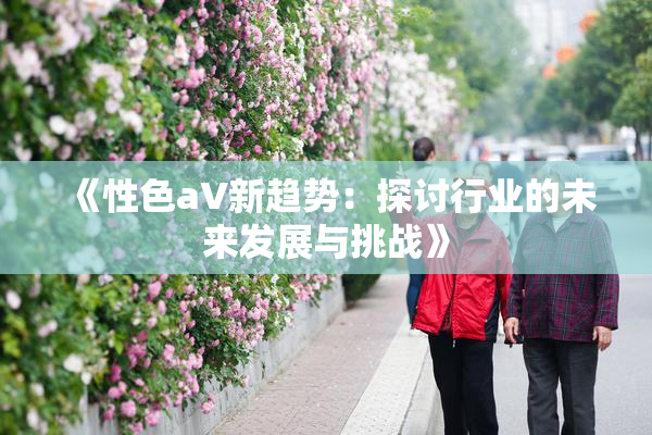 《性色aV新趋势：探讨行业的未来发展与挑战》