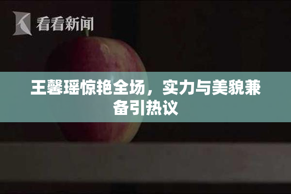 王馨瑶惊艳全场，实力与美貌兼备引热议