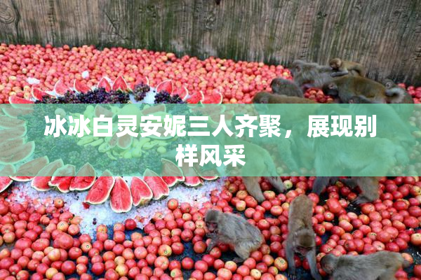 冰冰白灵安妮三人齐聚，展现别样风采