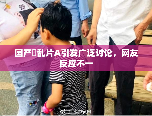 国产婬乱片A引发广泛讨论，网友反应不一