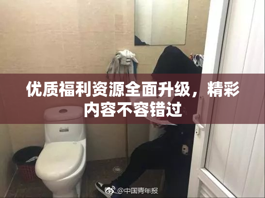 优质福利资源全面升级，精彩内容不容错过