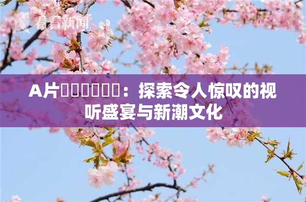 A片❌‌❌‌❌‌：探索令人惊叹的视听盛宴与新潮文化