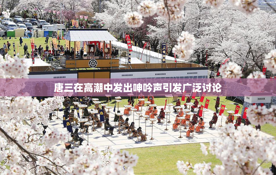 唐三在高潮中发出呻吟声引发广泛讨论