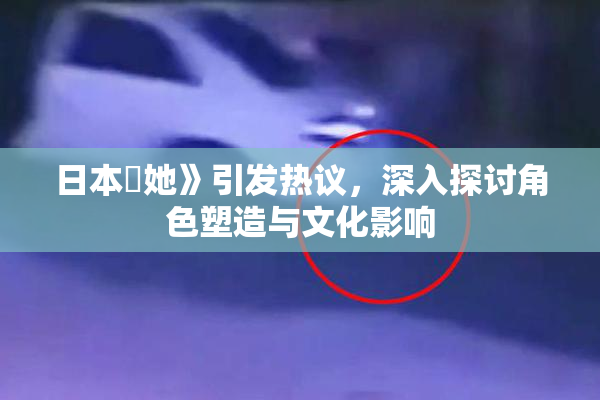 日本巜她》引发热议，深入探讨角色塑造与文化影响
