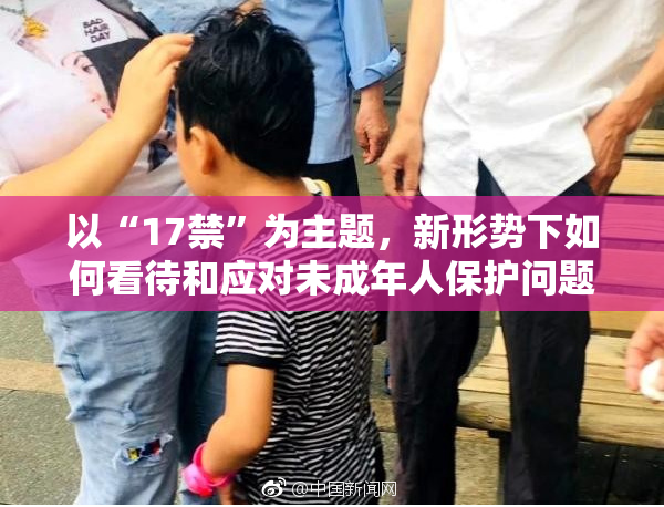 以“17禁”为主题，新形势下如何看待和应对未成年人保护问题？