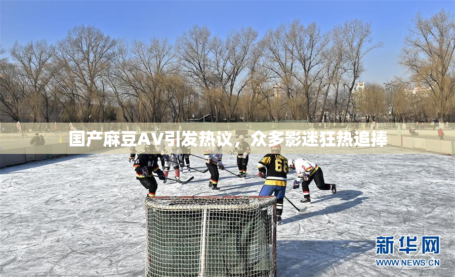 国产麻豆AV引发热议，众多影迷狂热追捧