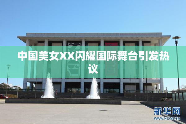 中国美女XX闪耀国际舞台引发热议