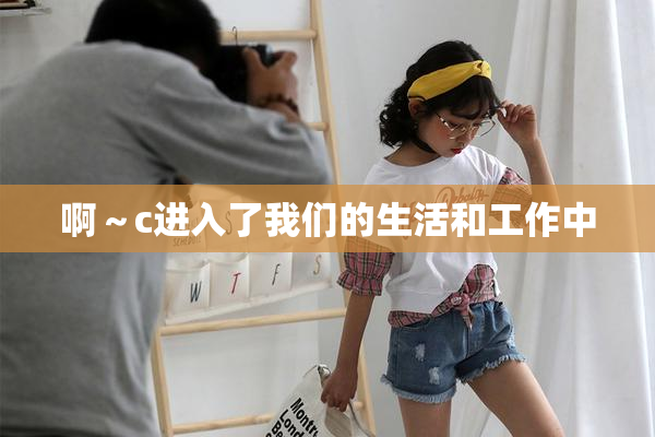 啊～c进入了我们的生活和工作中